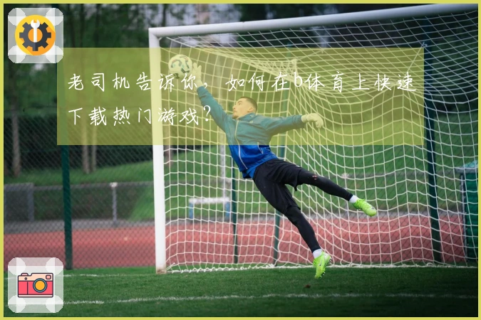 老司机告诉你，如何在b体育上快速下载热门游戏？