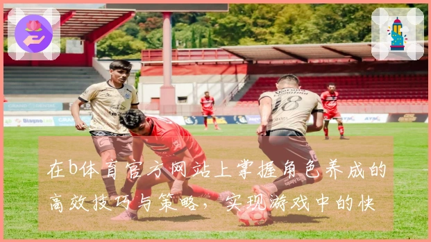 在b体育官方网站上掌握角色养成的高效技巧与策略，实现游戏中的快速提升