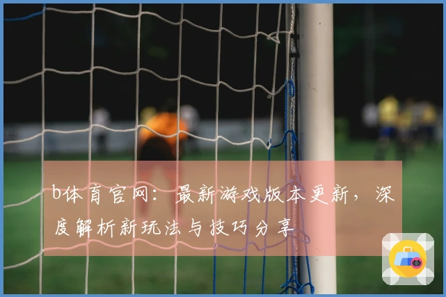 b体育官网：最新游戏版本更新，深度解析新玩法与技巧分享