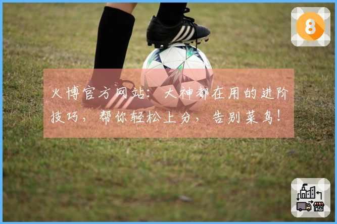 火博官方网站：大神都在用的进阶技巧，帮你轻松上分，告别菜鸟！