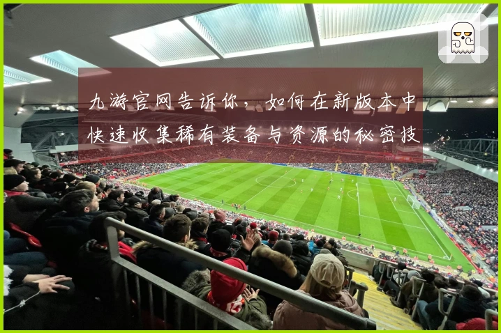 九游官网告诉你，如何在新版本中快速收集稀有装备与资源的秘密技巧
