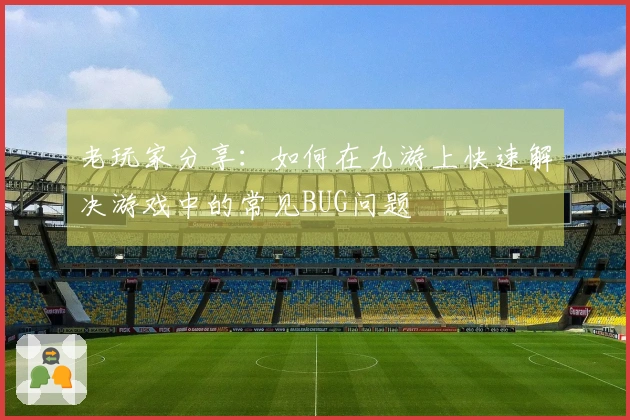老玩家分享：如何在九游上快速解决游戏中的常见BUG问题