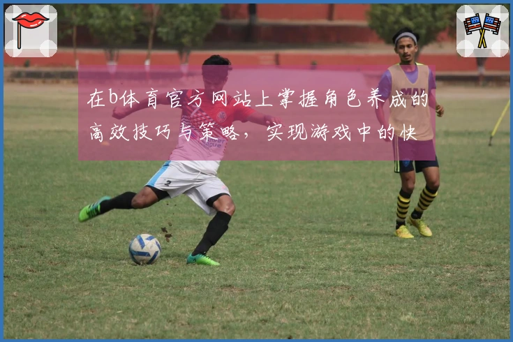 在b体育官方网站上掌握角色养成的高效技巧与策略，实现游戏中的快速提升